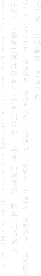 見津賢　上脇結友　宮田佳典
			原案：「白昼夢」「湖畔亭事件」江戸川乱歩
			監督：山城達郎　脚本：川﨑龍太
			©2025「白昼夢」パートナーズ